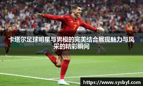 卡塔尔足球明星与男模的完美结合展现魅力与风采的精彩瞬间